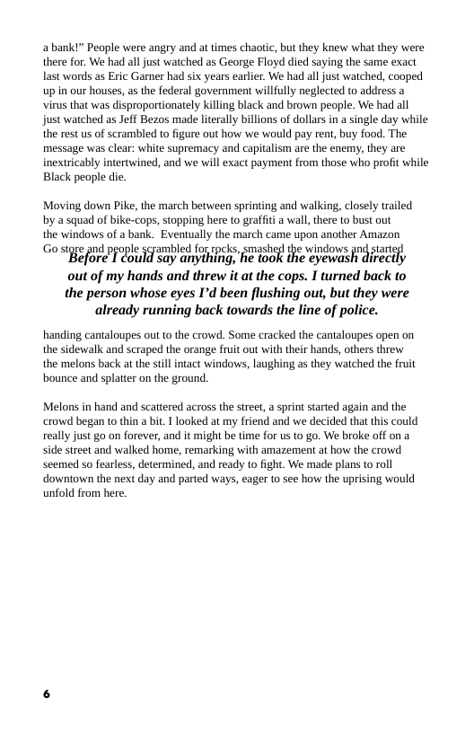 abank!” Peaple were angry and at times chaotic, but they knew what they were there for. We had all just watched as George Floyd died saying the same exact last words as Eric Gamer had six years earlier. e had all just waiched, cooped up in our houses, as the federal government willfully neglected to address a virus that was disproportionately killing black and brown people. We had all just watched as Jeff Bezos made literally billions of dollars in a single day while the rest us of scrambled to figure out how we would pay rent, buy food. The message was clear: white supremacy and capitalism are the enemy, they are inextricably intertwined, and we will exact payment from those who profit while Black people die.  Moving down Pike, the march between sprinting and walking, closely trailed by a squad of bike-cops, stopping here to graffit a wall, there to bust out the windows of a bank. Eventually the march came upon another Amazon  Go sgge and people scrambled for rpcks, smashed the windows nd sta “Before T dould Say anyihing, e took the eyewash divecily out of my hands and threw it at the cops. I turned back to  the person whose eyes Id been flushing out, but they were already running back towards the line of police.  handing cantaloupes ot to the crowd. Some cracked the cantaloupes open on the sidewalk and scraped the orange fruit out with their hands, others threw the melons back at the sill intact windows, laughing as they watched the fruit bounce and splatter on the ground.  Melons in hand and scattered across the street, a sprint started again and the crowd began to thin a bit. I looked at my friend and we decided that this could really just go on forever, and it might be time for us to go. We broke off on a side street and walked home, remarking with amazement at how the crowd seemed so fearless, determined, and ready to fight. We made plans to roll  downtown the next day and parted ways, eager 1o see how the uprising would unfold from here. 